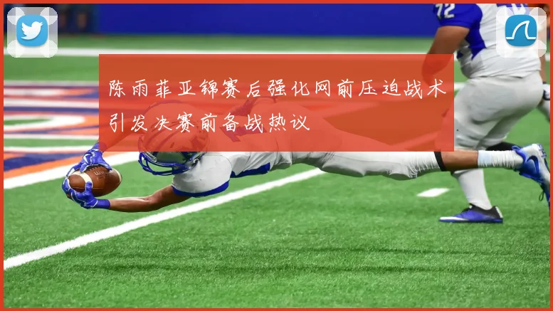 陈雨菲亚锦赛后强化网前压迫战术引发决赛前备战热议