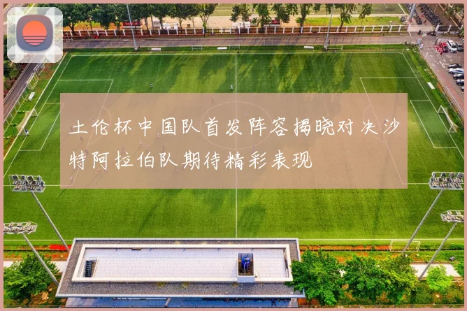 土伦杯中国队首发阵容揭晓对决沙特阿拉伯队期待精彩表现