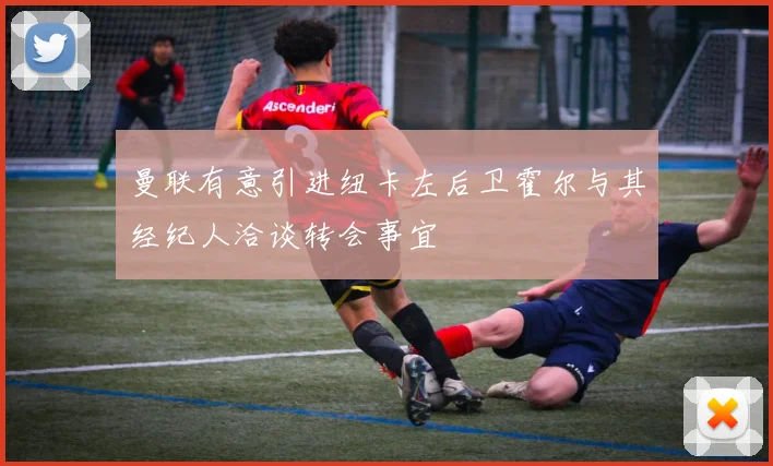 曼联有意引进纽卡左后卫霍尔与其经纪人洽谈转会事宜
