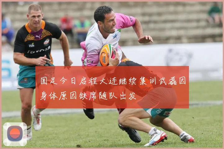 国足今日启程大连继续集训武磊因身体原因缺席随队出发