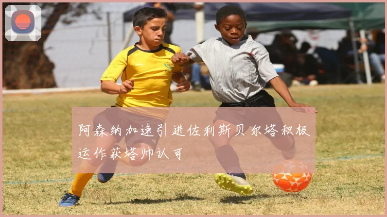 阿森纳加速引进佐利斯贝尔塔积极运作获塔帅认可