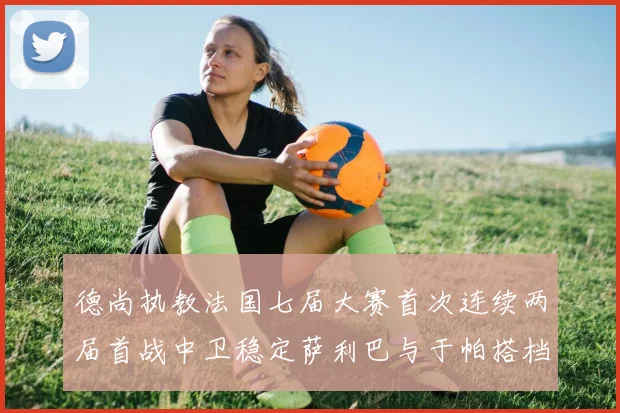 德尚执教法国七届大赛首次连续两届首战中卫稳定萨利巴与于帕搭档