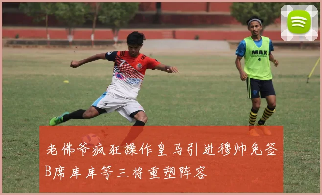老佛爷疯狂操作皇马引进穆帅免签B席库库等三将重塑阵容
