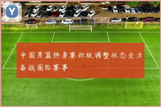 中国男篮热身赛积极调整状态全力备战国际赛事