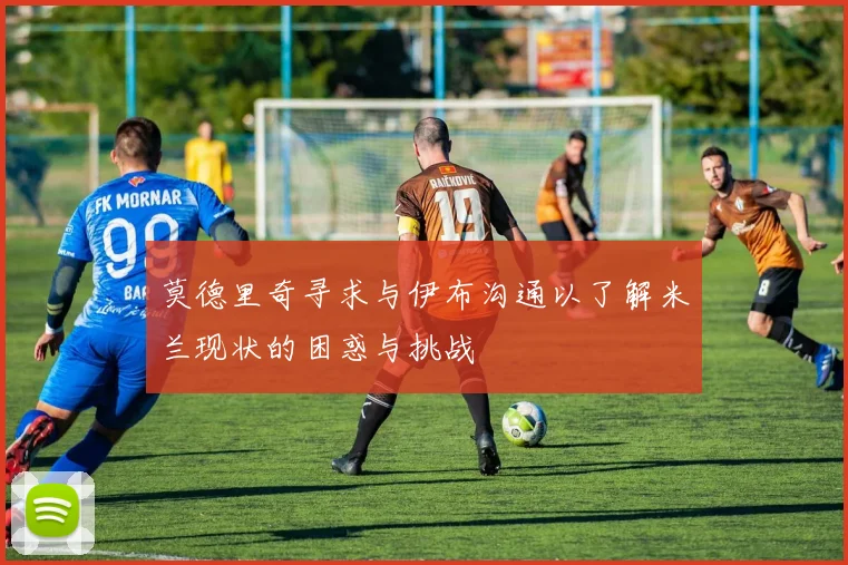 莫德里奇寻求与伊布沟通以了解米兰现状的困惑与挑战