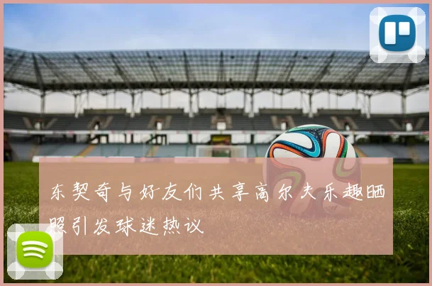 东契奇与好友们共享高尔夫乐趣晒照引发球迷热议