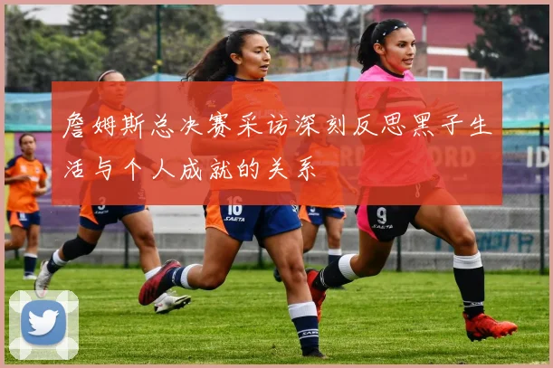 詹姆斯总决赛采访深刻反思黑子生活与个人成就的关系