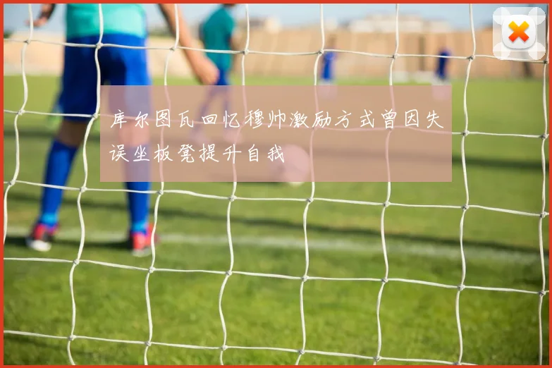 库尔图瓦回忆穆帅激励方式曾因失误坐板凳提升自我