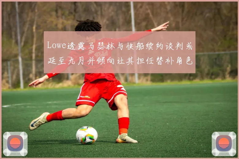 Lowe透露马瑟林与快船续约谈判或延至九月并倾向让其担任替补角色