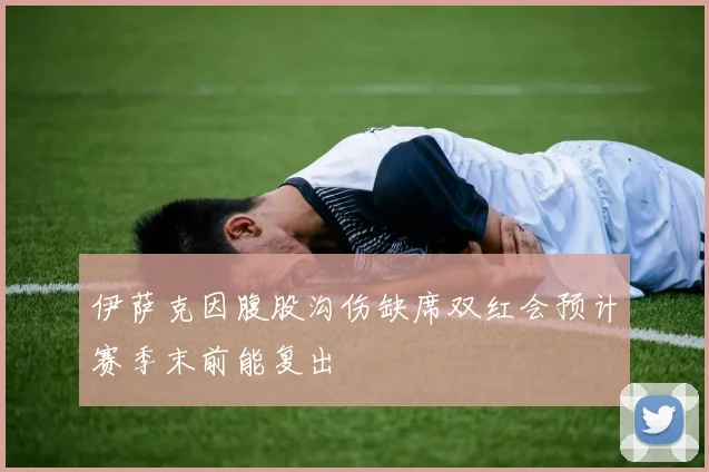 伊萨克因腹股沟伤缺席双红会预计赛季末前能复出
