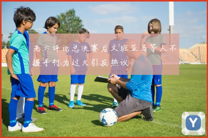 老六评论总决赛后文班亚马等人不握手行为过火引发热议
