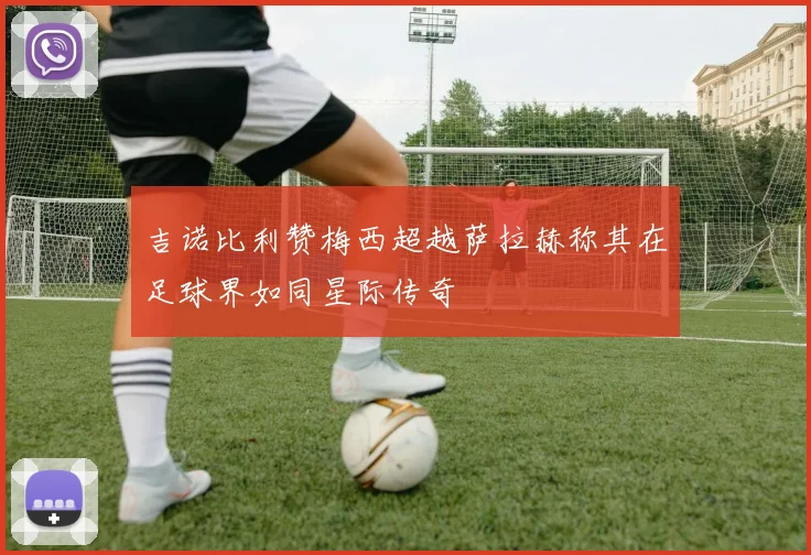 吉诺比利赞梅西超越萨拉赫称其在足球界如同星际传奇