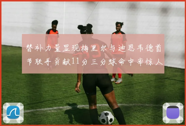 替补力量显现梅里尔与迪恩韦德首节联手贡献11分三分球命中率惊人