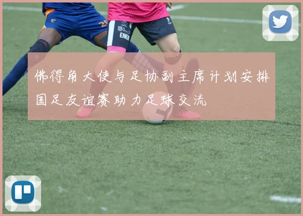 佛得角大使与足协副主席计划安排国足友谊赛助力足球交流