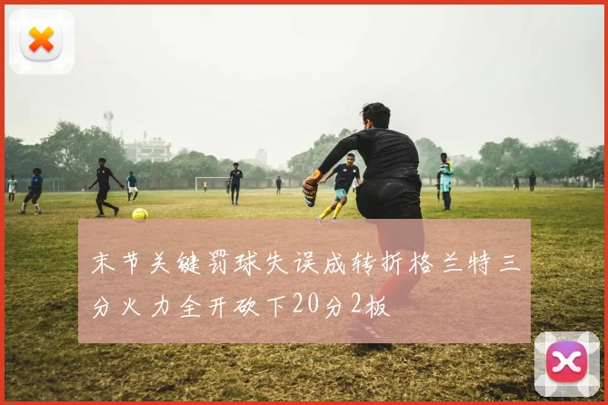 末节关键罚球失误成转折格兰特三分火力全开砍下20分2板