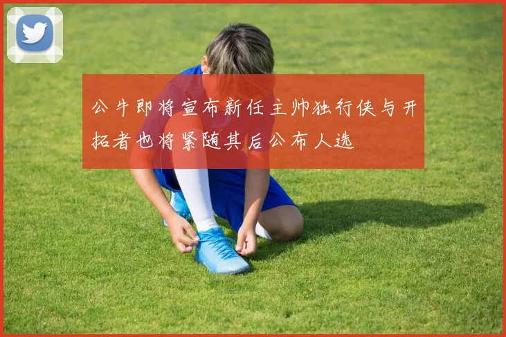 公牛即将宣布新任主帅独行侠与开拓者也将紧随其后公布人选