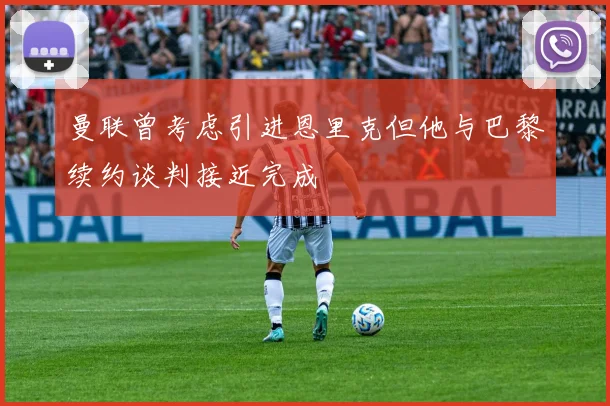 曼联曾考虑引进恩里克但他与巴黎续约谈判接近完成