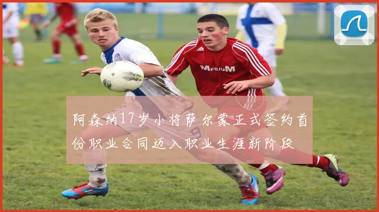 阿森纳17岁小将萨尔蒙正式签约首份职业合同迈入职业生涯新阶段