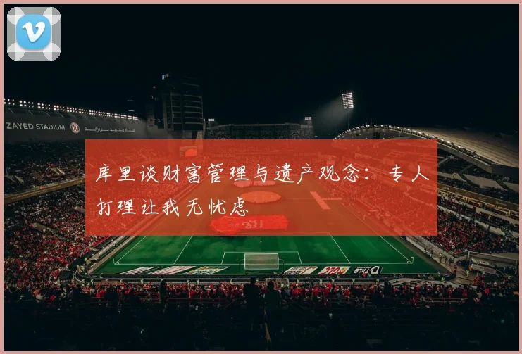 库里谈财富管理与遗产观念：专人打理让我无忧虑