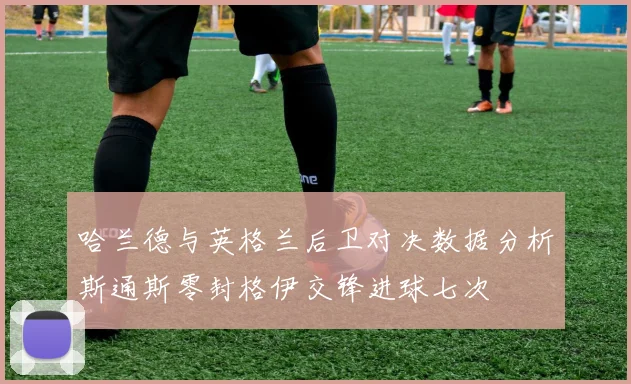 哈兰德与英格兰后卫对决数据分析斯通斯零封格伊交锋进球七次